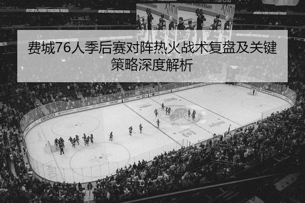 费城76人季后赛对阵热火战术复盘及关键策略深度解析（KAIYUN SPORTS）